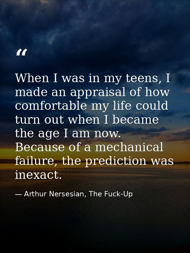 When I was in my teens, I made an appraisal of how comfortable my life could turn out when I became the age I am now. Be — Arthur Nersesian, The Fuck-Up