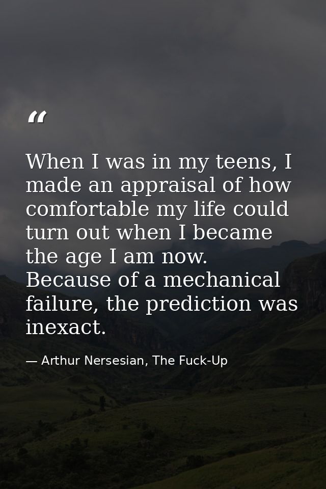 When I was in my teens, I made an appraisal of how comfortable my life could turn out when I became the age I am now. Be — Arthur Nersesian, The Fuck-Up