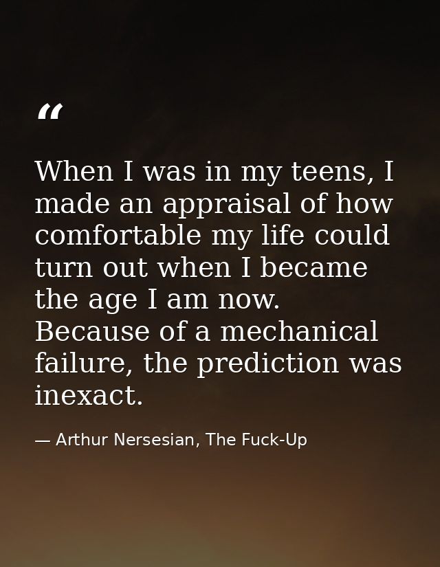 When I was in my teens, I made an appraisal of how comfortable my life could turn out when I became the age I am now. Be — Arthur Nersesian, The Fuck-Up