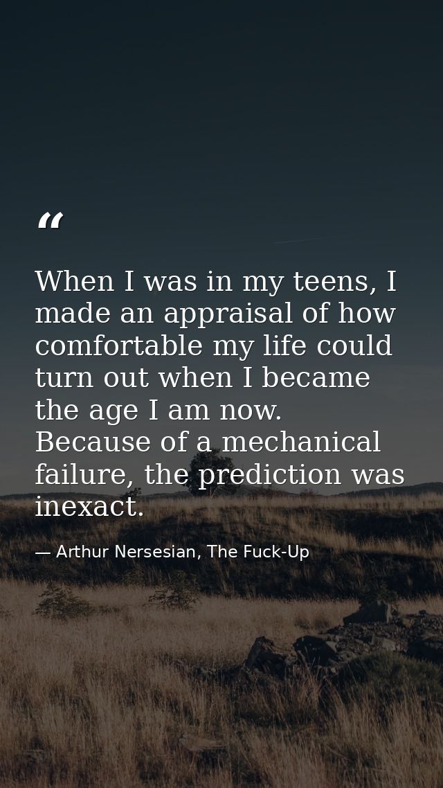When I was in my teens, I made an appraisal of how comfortable my life could turn out when I became the age I am now. Be — Arthur Nersesian, The Fuck-Up
