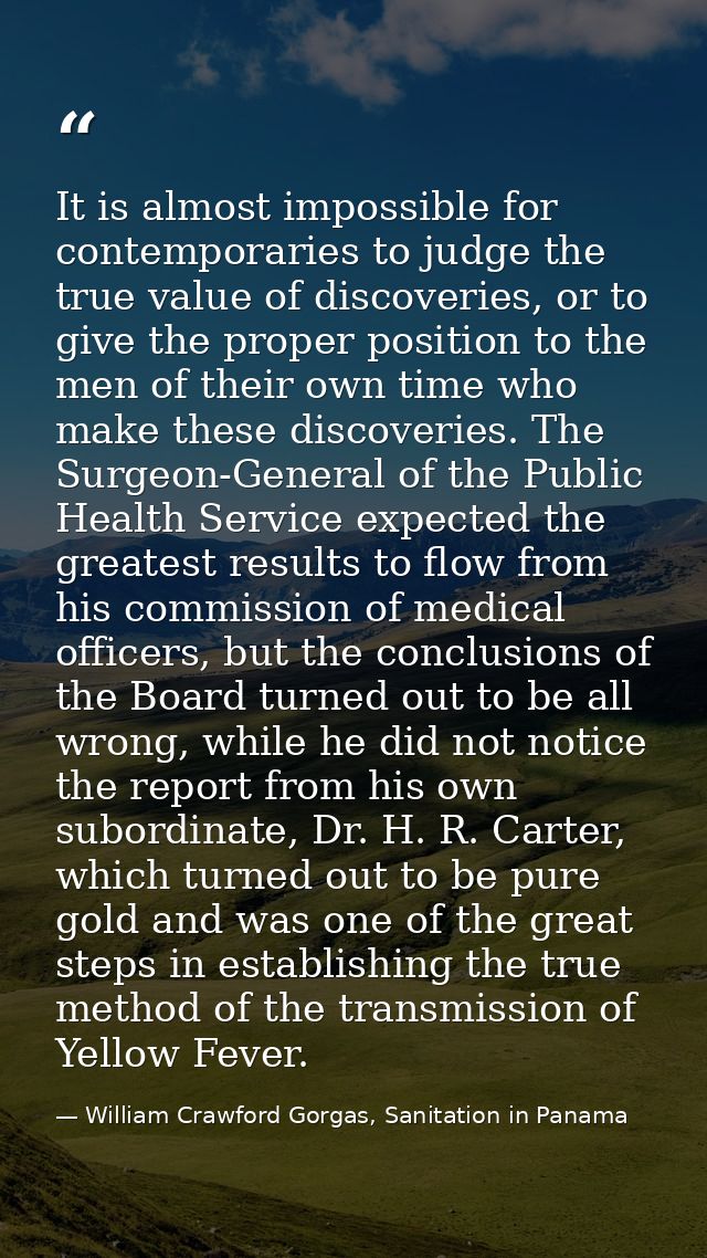 It is almost impossible for contemporaries to judge the true value of discoveries, or to give the proper position to the — William Crawford Gorgas, Sanitation in Panama