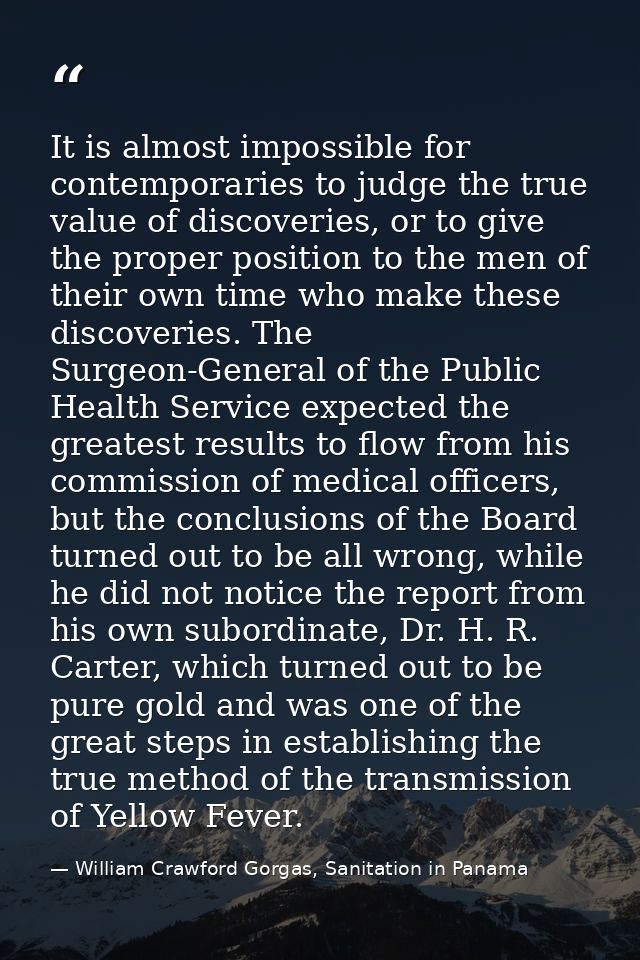 It is almost impossible for contemporaries to judge the true value of discoveries, or to give the proper position to the — William Crawford Gorgas, Sanitation in Panama