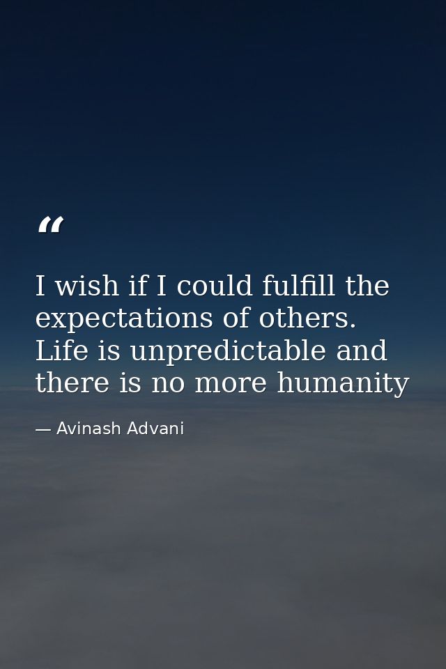 I wish if I could fulfill the expectations of others. Life is unpredictable and there is no more humanity — Avinash Advani