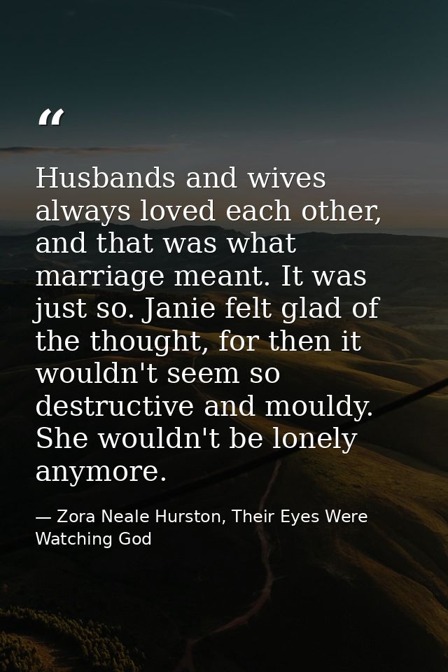 Husbands and wives always loved each other, and that was what marriage meant. It was just so. Janie felt glad of the tho — Zora Neale Hurston, Their Eyes Were Watching God
