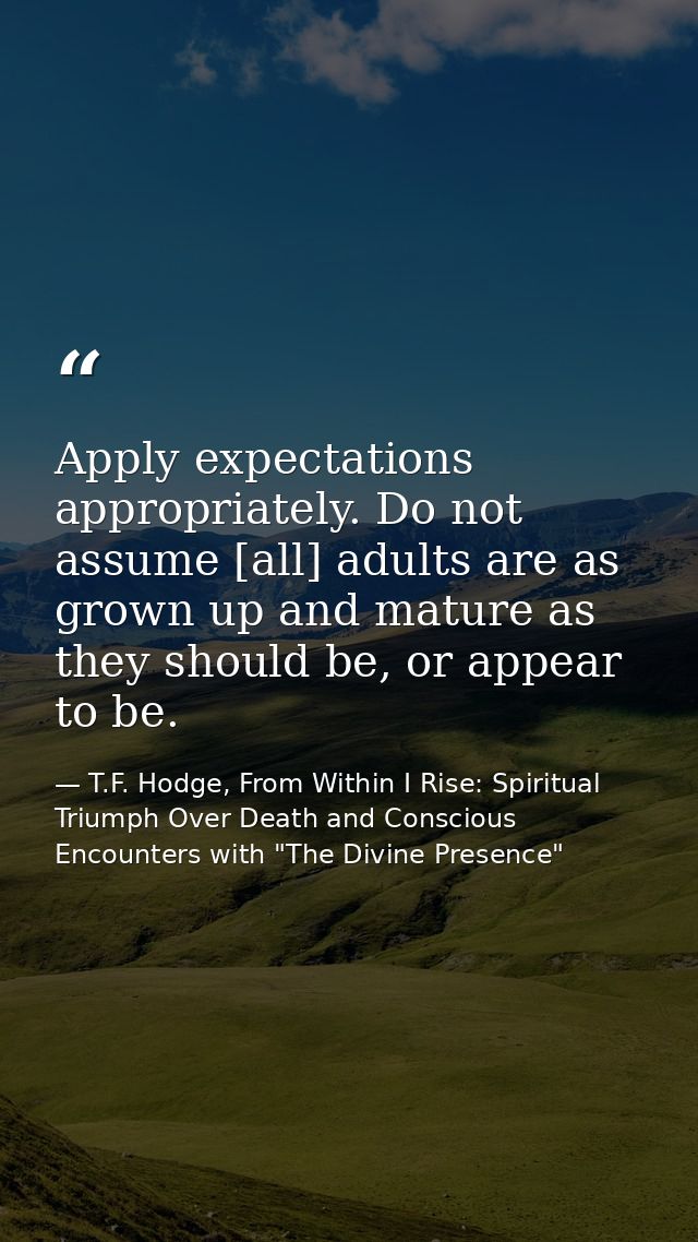 Apply expectations appropriately. Do not assume [all] adults are as grown up and mature as they should be, or appear to  — T.F. Hodge, From Within I Rise: Spiritual Triumph Over Death and Conscious Encounters with "The Divine Presence"