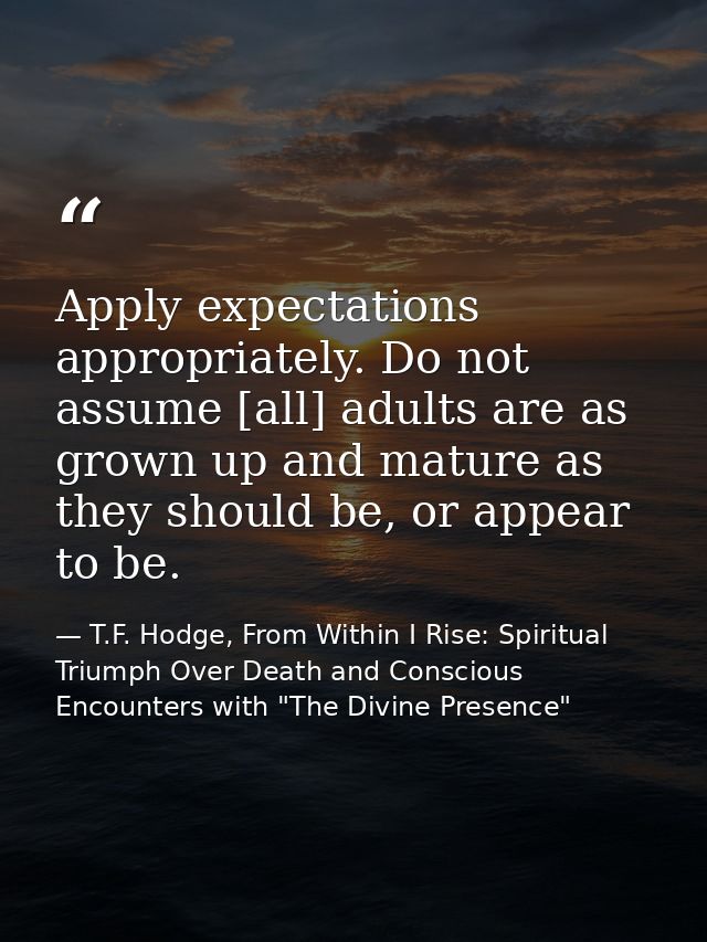 Apply expectations appropriately. Do not assume [all] adults are as grown up and mature as they should be, or appear to  — T.F. Hodge, From Within I Rise: Spiritual Triumph Over Death and Conscious Encounters with "The Divine Presence"