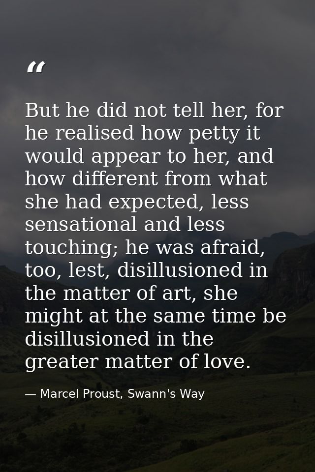 But he did not tell her, for he realised how petty it would appear to her, and how different from what she had expected, — Marcel Proust, Swann's Way