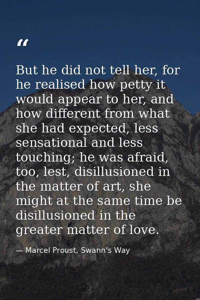 But he did not tell her, for he realised how petty it would appear to her, and how different from what she had expected, — Marcel Proust, Swann's Way