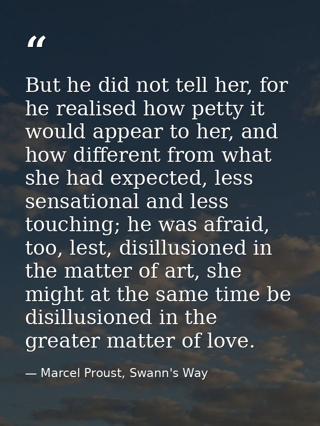 But he did not tell her, for he realised how petty it would appear to her, and how different from what she had expected, — Marcel Proust, Swann's Way