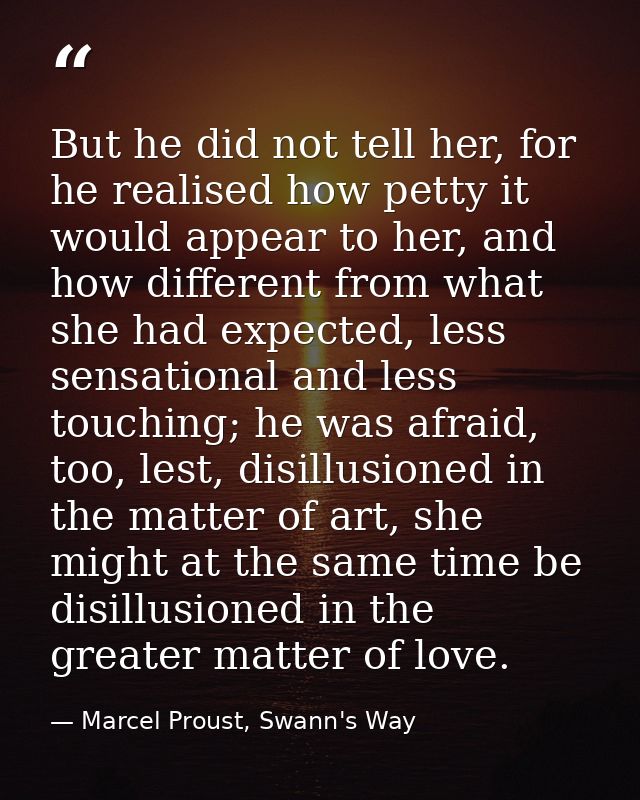 But he did not tell her, for he realised how petty it would appear to her, and how different from what she had expected, — Marcel Proust, Swann's Way
