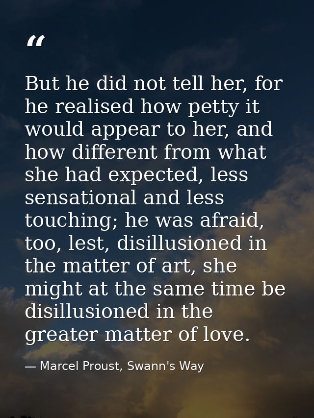But he did not tell her, for he realised how petty it would appear to her, and how different from what she had expected, — Marcel Proust, Swann's Way