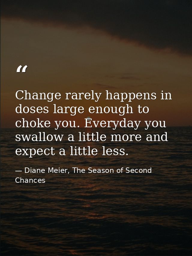 Change rarely happens in doses large enough to choke you. Everyday you swallow a little more and expect a little less. — Diane Meier, The Season of Second Chances