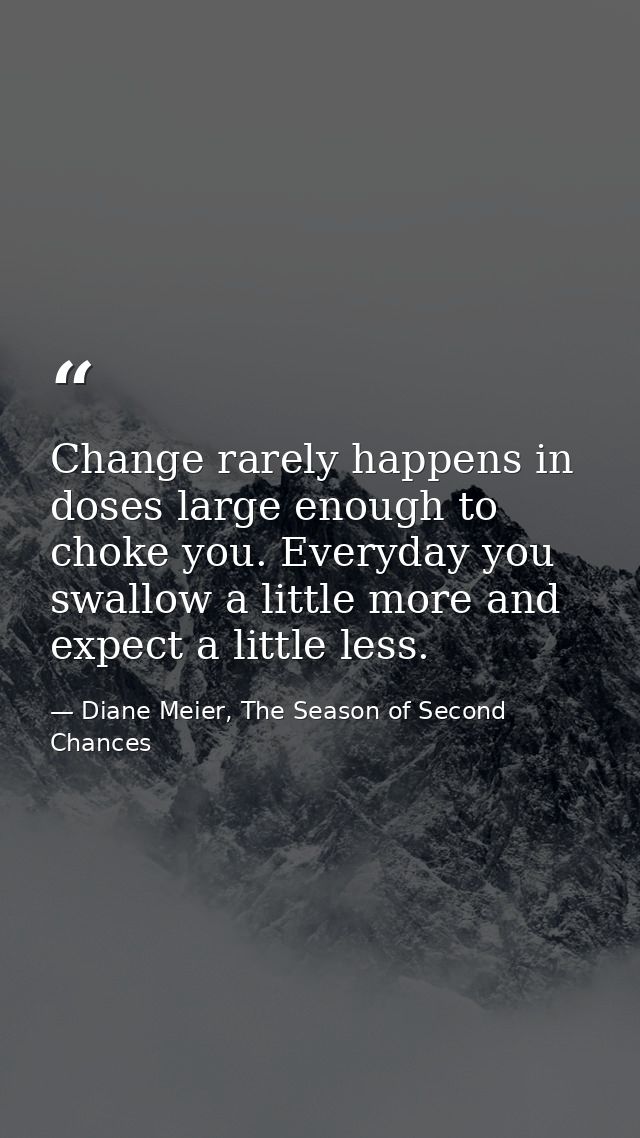 Change rarely happens in doses large enough to choke you. Everyday you swallow a little more and expect a little less. — Diane Meier, The Season of Second Chances
