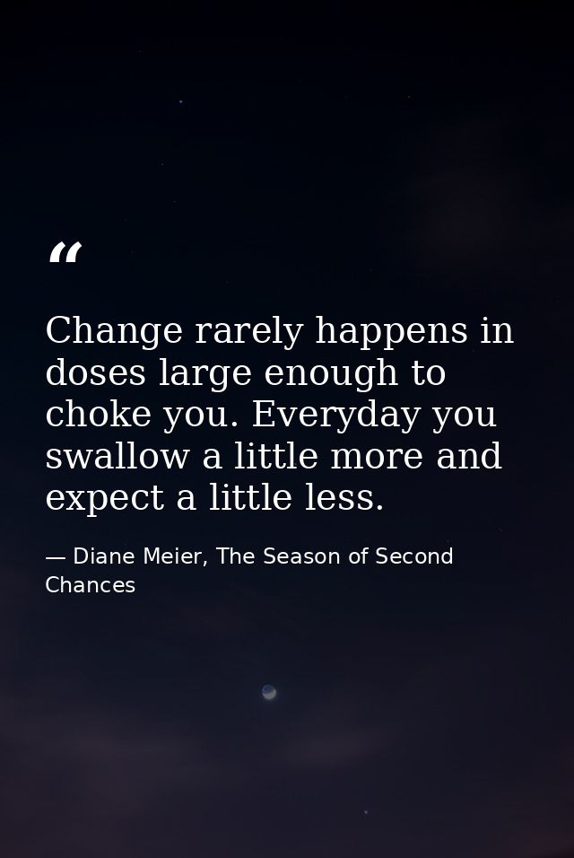 Change rarely happens in doses large enough to choke you. Everyday you swallow a little more and expect a little less. — Diane Meier, The Season of Second Chances