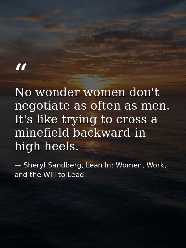 No wonder women don't negotiate as often as men. It's like trying to cross a minefield backward in high heels. — Sheryl Sandberg, Lean In: Women, Work, and the Will to Lead