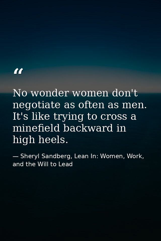 No wonder women don't negotiate as often as men. It's like trying to cross a minefield backward in high heels. — Sheryl Sandberg, Lean In: Women, Work, and the Will to Lead