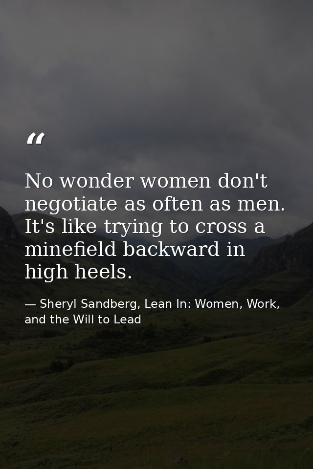 No wonder women don't negotiate as often as men. It's like trying to cross a minefield backward in high heels. — Sheryl Sandberg, Lean In: Women, Work, and the Will to Lead