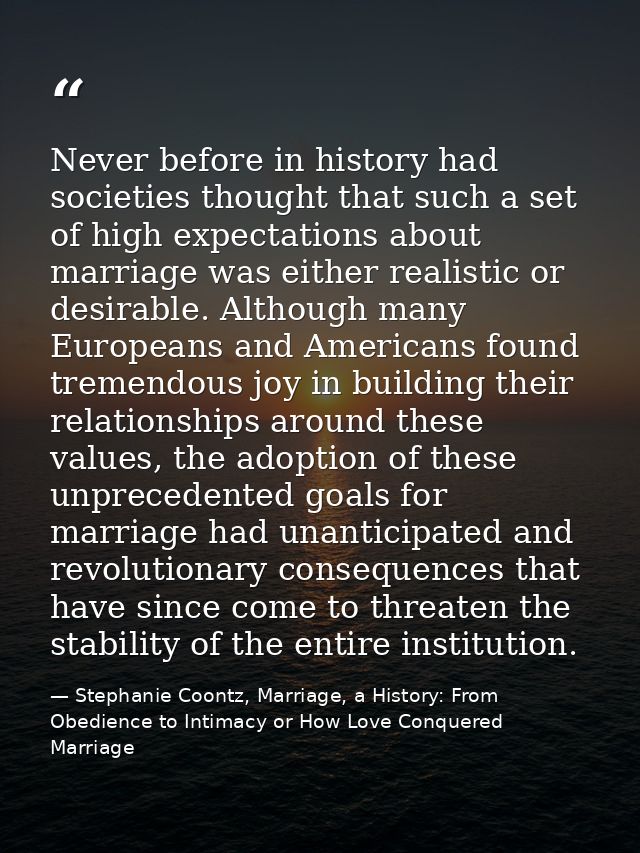 Never before in history had societies thought that such a set of high expectations about marriage was either realistic o — Stephanie Coontz, Marriage, a History: From Obedience to Intimacy or How Love Conquered Marriage