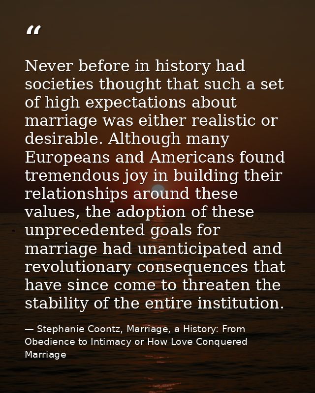 Never before in history had societies thought that such a set of high expectations about marriage was either realistic o — Stephanie Coontz, Marriage, a History: From Obedience to Intimacy or How Love Conquered Marriage