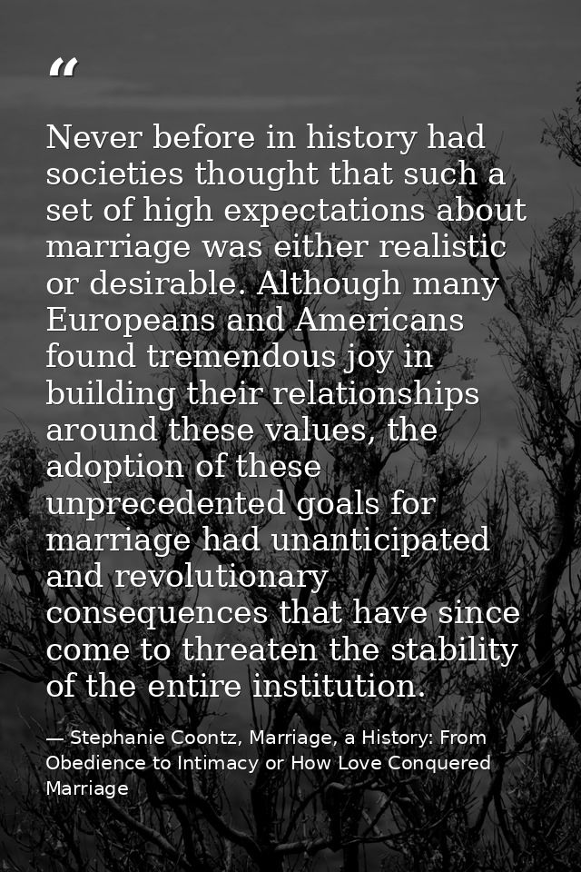 Never before in history had societies thought that such a set of high expectations about marriage was either realistic o — Stephanie Coontz, Marriage, a History: From Obedience to Intimacy or How Love Conquered Marriage