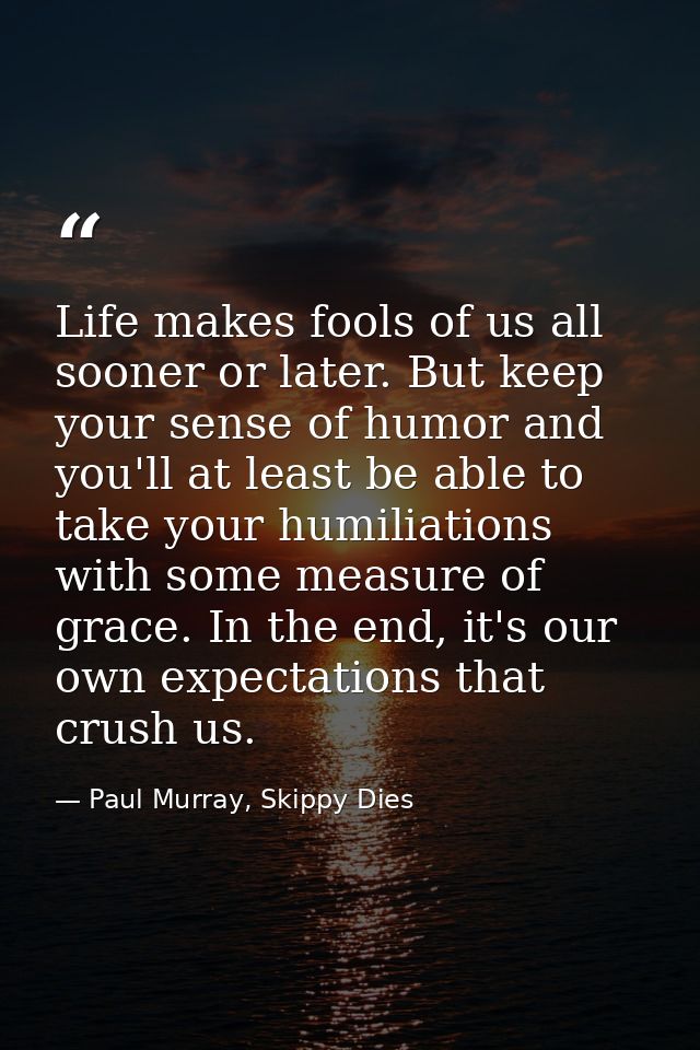 Life makes fools of us all sooner or later. But keep your sense of humor and you'll at least be able to take your humili — Paul Murray, Skippy Dies