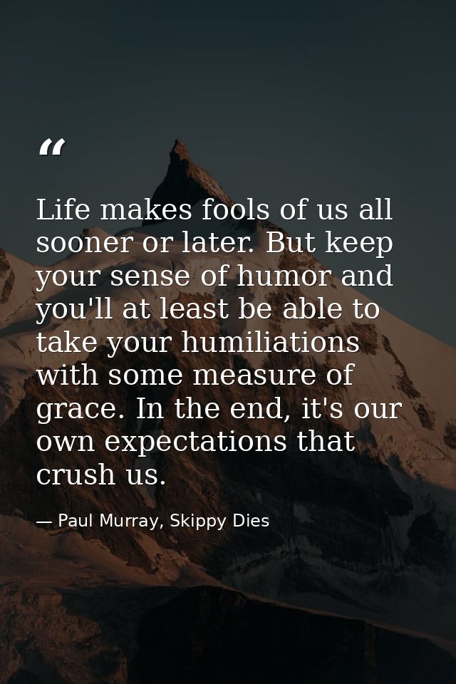 Life makes fools of us all sooner or later. But keep your sense of humor and you'll at least be able to take your humili — Paul Murray, Skippy Dies