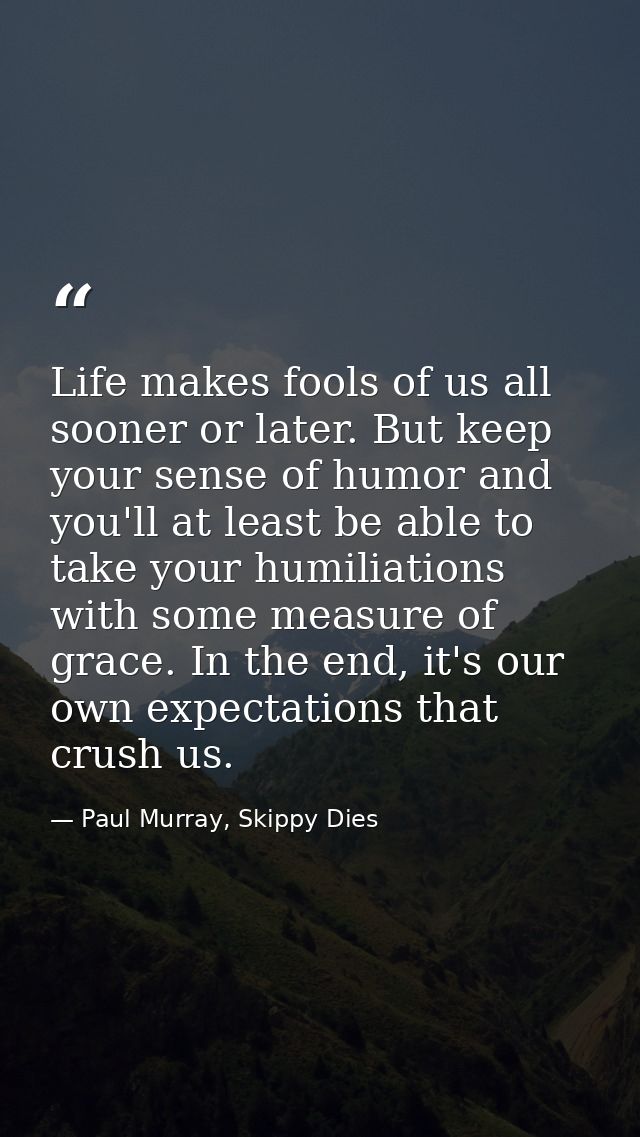 Life makes fools of us all sooner or later. But keep your sense of humor and you'll at least be able to take your humili — Paul Murray, Skippy Dies