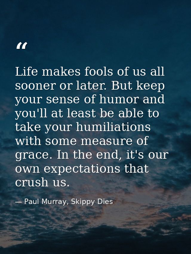 Life makes fools of us all sooner or later. But keep your sense of humor and you'll at least be able to take your humili — Paul Murray, Skippy Dies