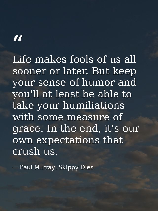 Life makes fools of us all sooner or later. But keep your sense of humor and you'll at least be able to take your humili — Paul Murray, Skippy Dies