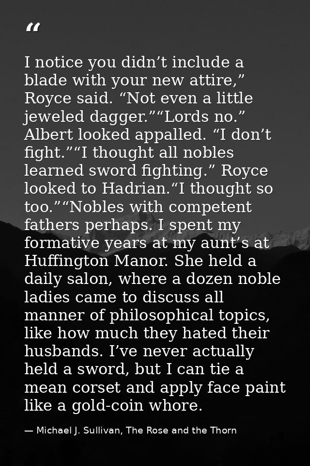 I notice you didn’t include a blade with your new attire,” Royce said. “Not even a little jeweled dagger.”“Lords no.” Al — Michael J. Sullivan, The Rose and the Thorn