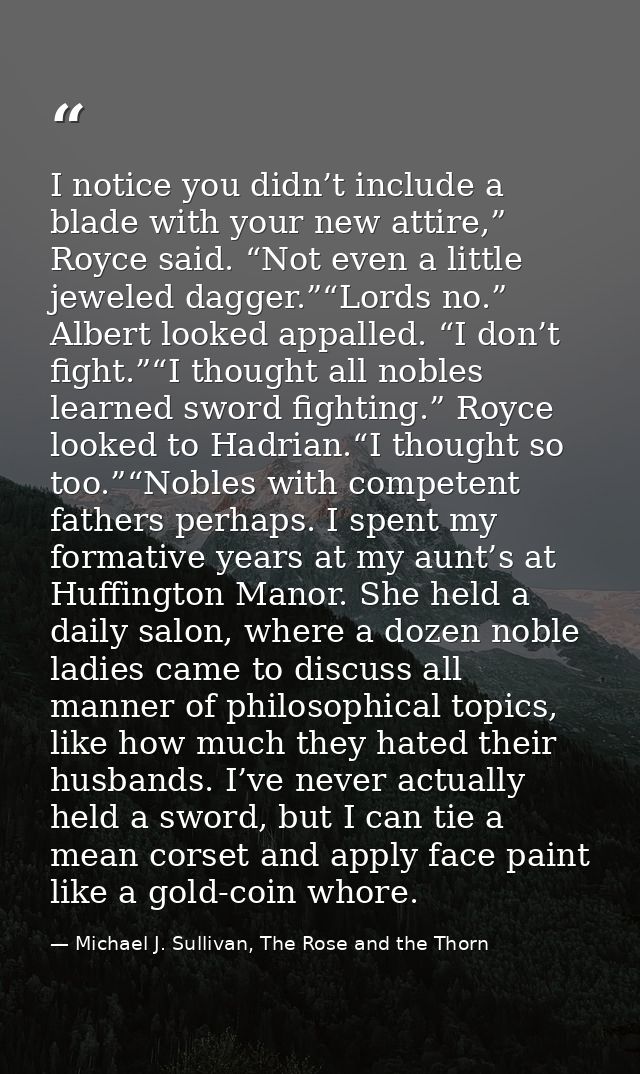 I notice you didn’t include a blade with your new attire,” Royce said. “Not even a little jeweled dagger.”“Lords no.” Al — Michael J. Sullivan, The Rose and the Thorn
