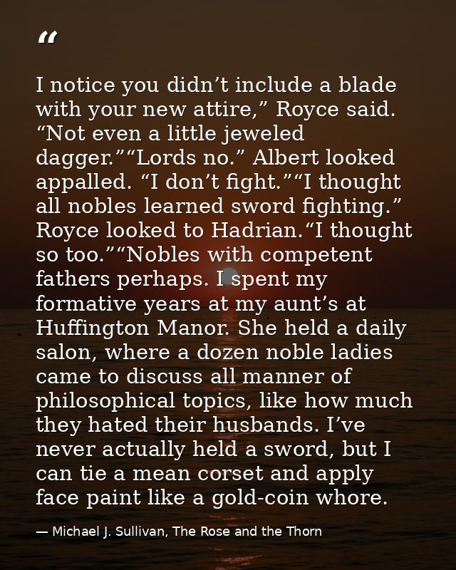 I notice you didn’t include a blade with your new attire,” Royce said. “Not even a little jeweled dagger.”“Lords no.” Al — Michael J. Sullivan, The Rose and the Thorn