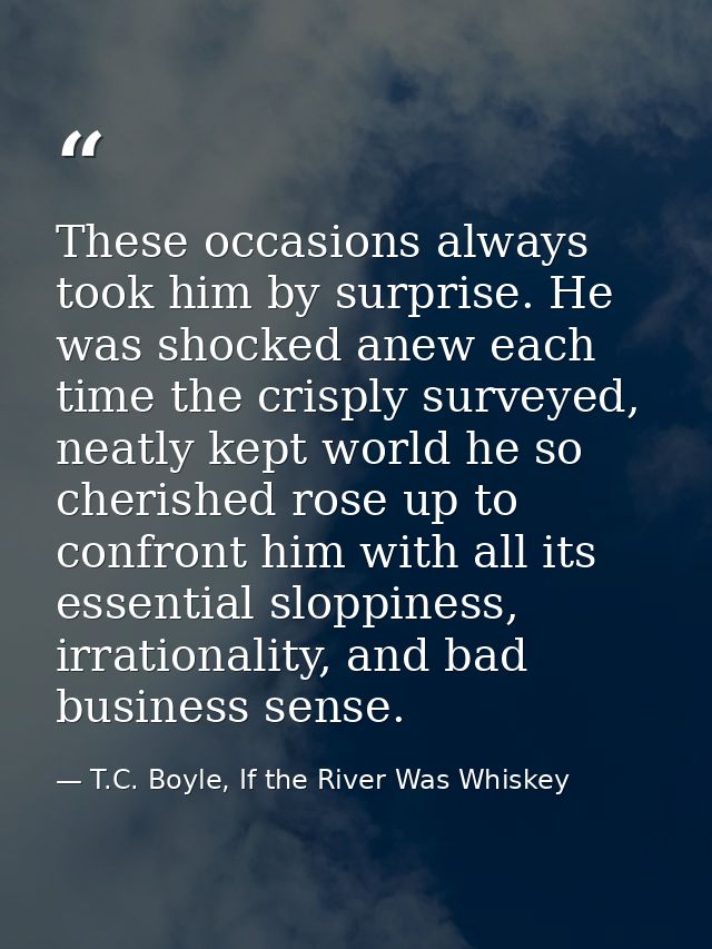 These occasions always took him by surprise. He was shocked anew each time the crisply surveyed, neatly kept world he so — T.C. Boyle, If the River Was Whiskey