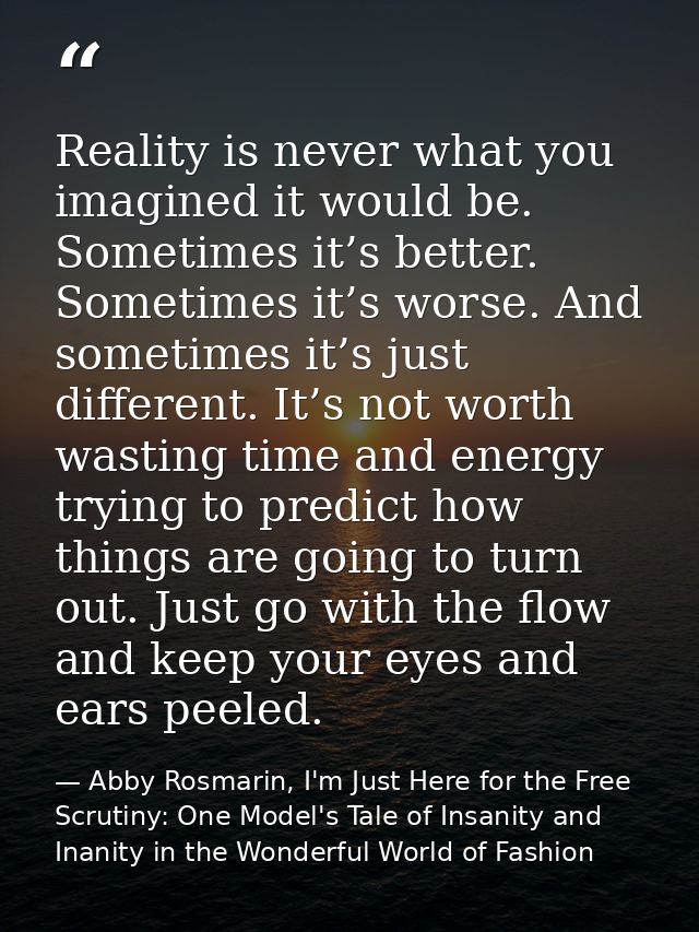 Reality is never what you imagined it would be. Sometimes it’s better. Sometimes it’s worse. And sometimes it’s just dif — Abby Rosmarin, I'm Just Here for the Free Scrutiny: One Model's Tale of Insanity and Inanity in the Wonderful World of Fashion