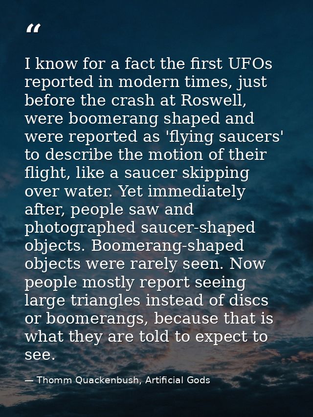 I know for a fact the first UFOs reported in modern times, just before the crash at Roswell, were boomerang shaped and w — Thomm Quackenbush, Artificial Gods