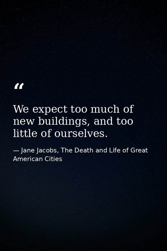 We expect too much of new buildings, and too little of ourselves. — Jane Jacobs, The Death and Life of Great American Cities