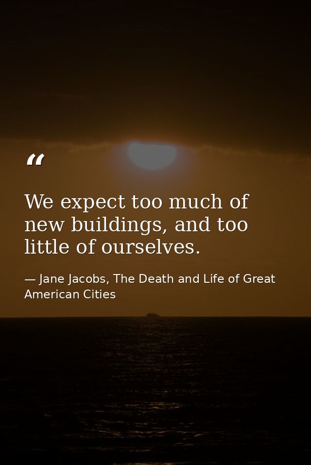 We expect too much of new buildings, and too little of ourselves. — Jane Jacobs, The Death and Life of Great American Cities