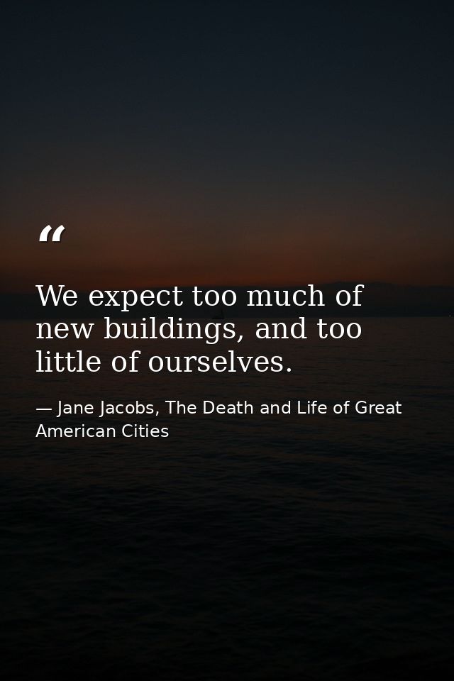 We expect too much of new buildings, and too little of ourselves. — Jane Jacobs, The Death and Life of Great American Cities