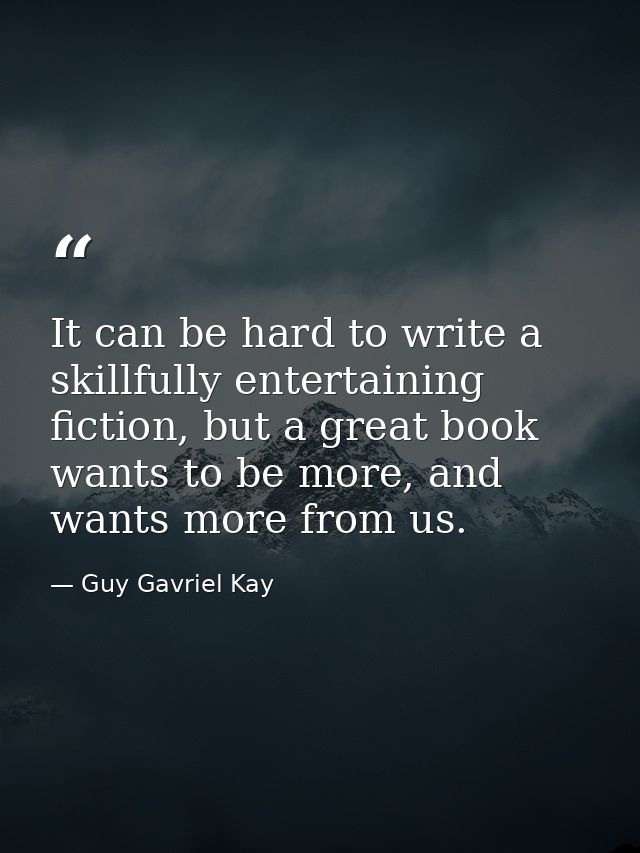 It can be hard to write a skillfully entertaining fiction, but a great book wants to be more, and wants more from us. — Guy Gavriel Kay