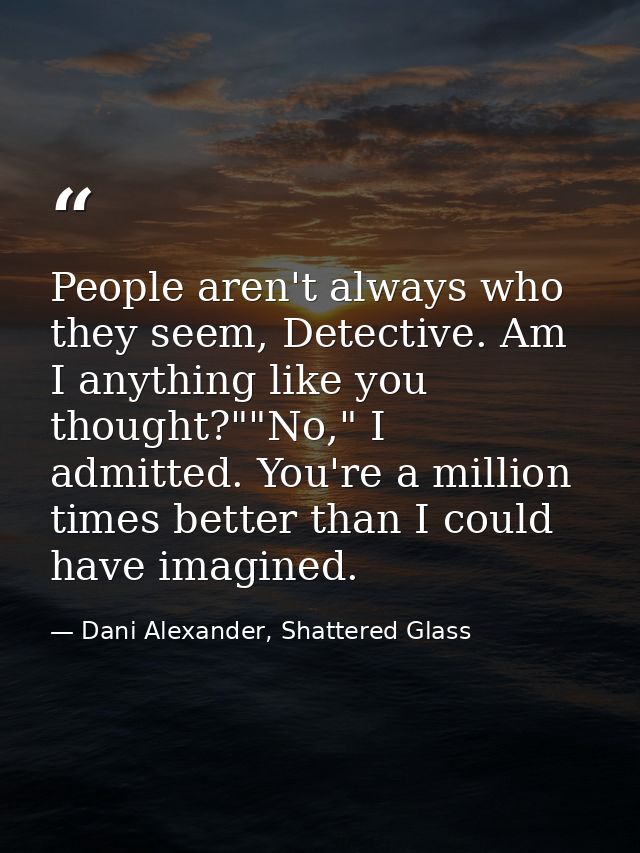 People aren't always who they seem, Detective. Am I anything like you thought?""No," I admitted. You're a million times  — Dani Alexander, Shattered Glass