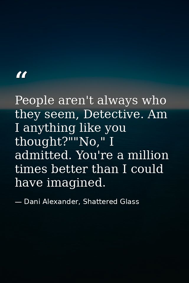 People aren't always who they seem, Detective. Am I anything like you thought?""No," I admitted. You're a million times  — Dani Alexander, Shattered Glass