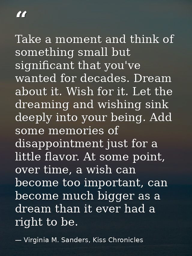Take a moment and think of something small but significant that you've wanted for decades. Dream about it. Wish for it.  — Virginia M. Sanders, Kiss Chronicles