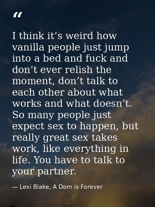 I think it’s weird how vanilla people just jump into a bed and fuck and don’t ever relish the moment, don’t talk to each — Lexi Blake, A Dom is Forever