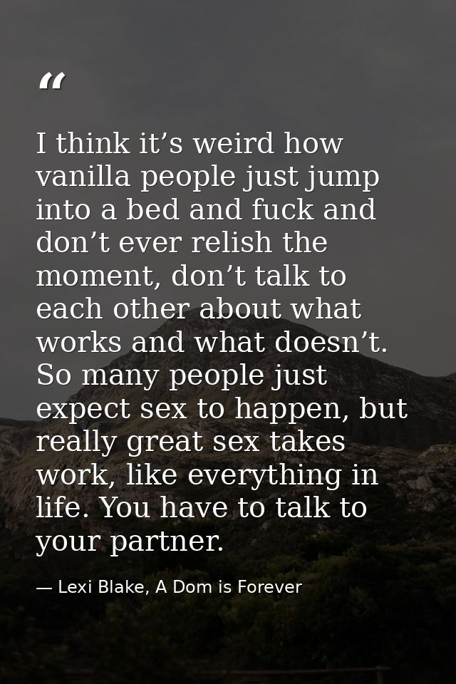 I think it’s weird how vanilla people just jump into a bed and fuck and don’t ever relish the moment, don’t talk to each — Lexi Blake, A Dom is Forever