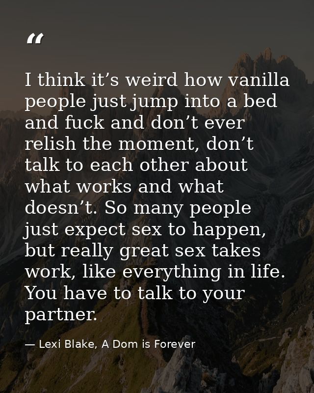 I think it’s weird how vanilla people just jump into a bed and fuck and don’t ever relish the moment, don’t talk to each — Lexi Blake, A Dom is Forever