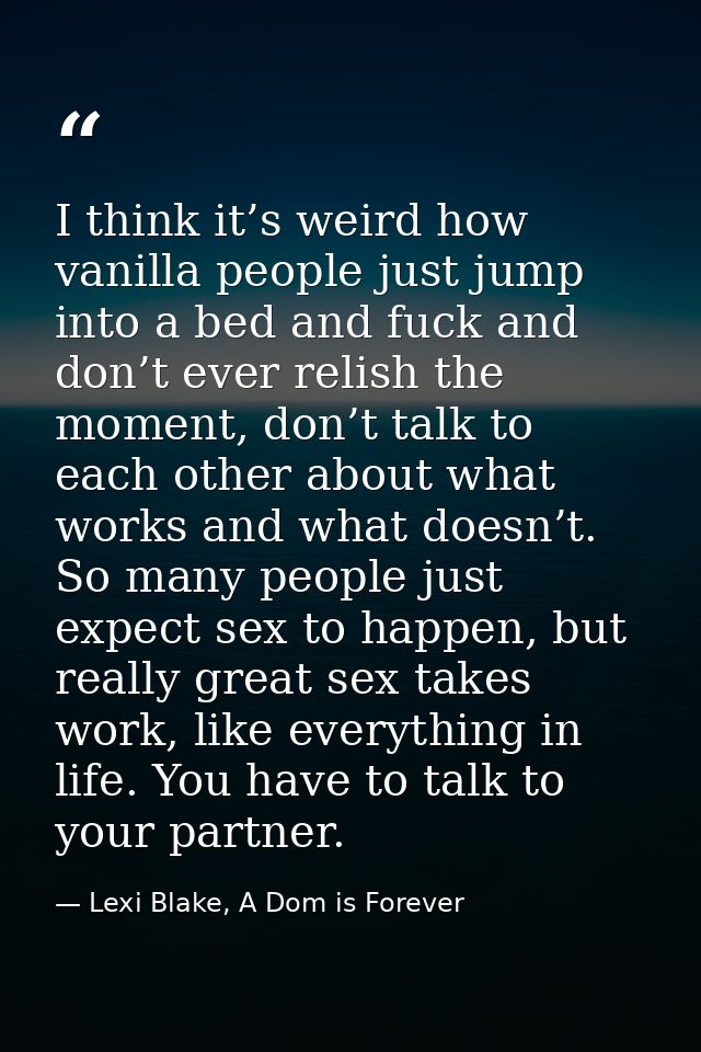 I think it’s weird how vanilla people just jump into a bed and fuck and don’t ever relish the moment, don’t talk to each — Lexi Blake, A Dom is Forever