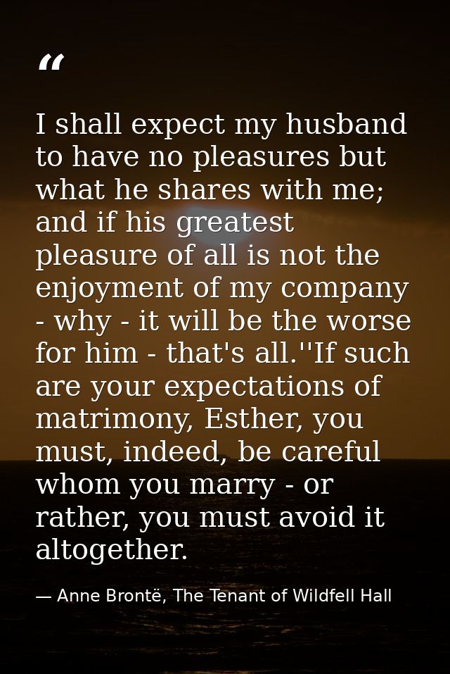 I shall expect my husband to have no pleasures but what he shares with me; and if his greatest pleasure of all is not th — Anne Brontë, The Tenant of Wildfell Hall