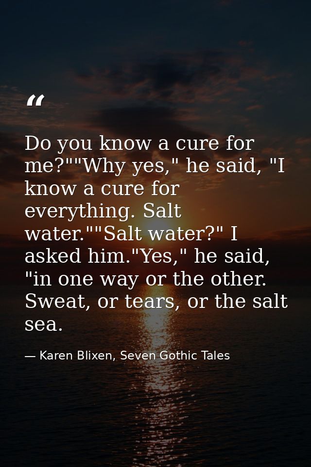 Do you know a cure for me?""Why yes," he said, "I know a cure for everything. Salt water.""Salt water?" I asked him."Yes — Karen Blixen, Seven Gothic Tales