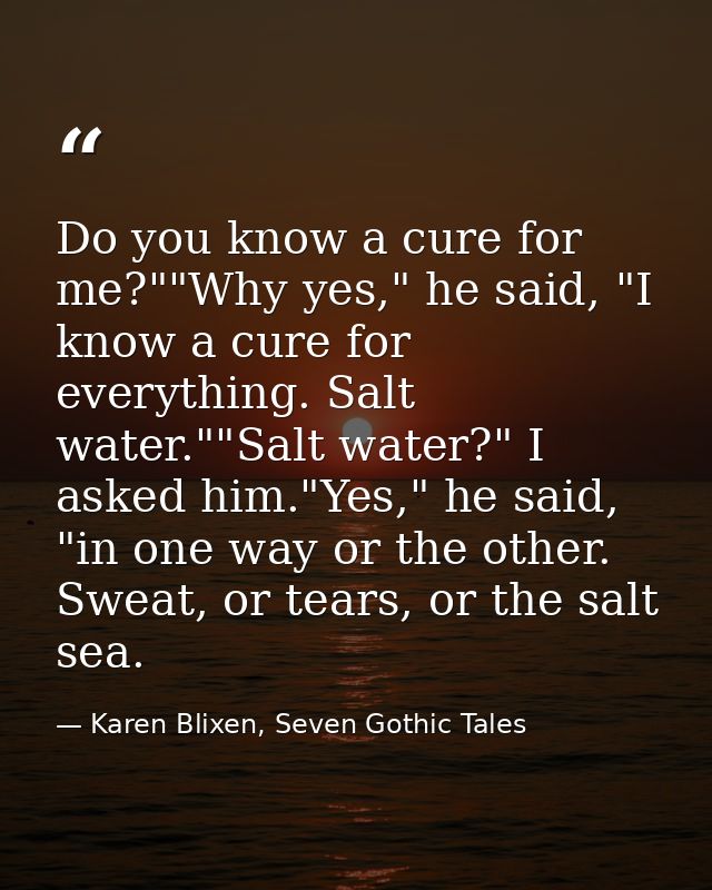 Do you know a cure for me?""Why yes," he said, "I know a cure for everything. Salt water.""Salt water?" I asked him."Yes — Karen Blixen, Seven Gothic Tales