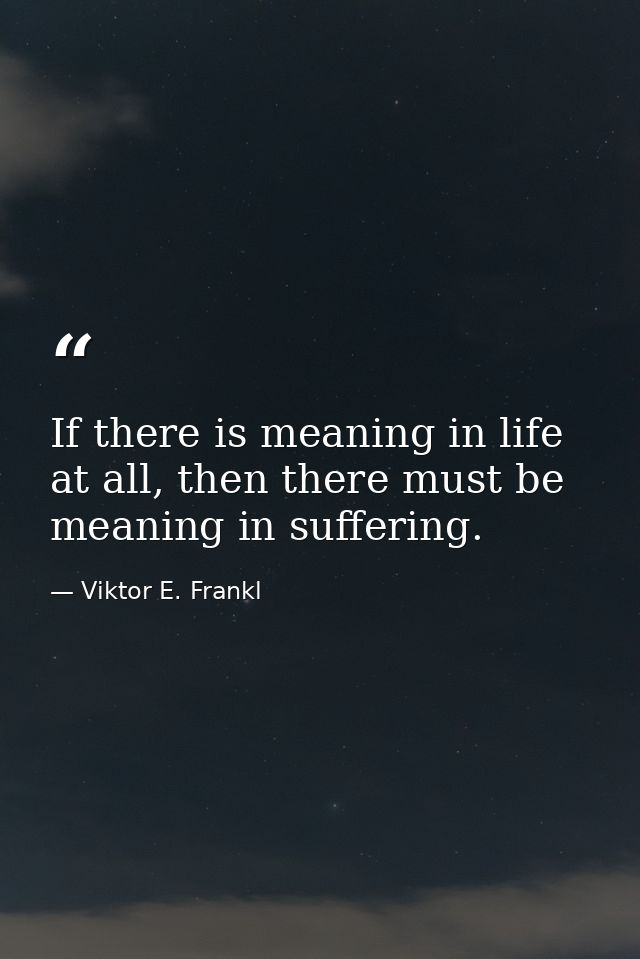 If there is meaning in life at all, then there must be meaning in suffering. — Viktor E. Frankl